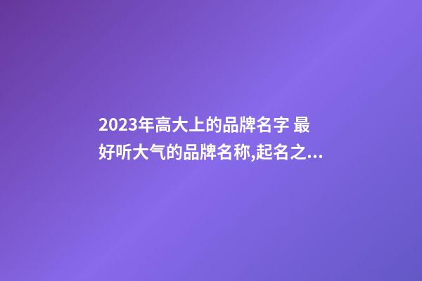 2023年高大上的品牌名字 最好听大气的品牌名称,起名之家-第1张-商标起名-玄机派